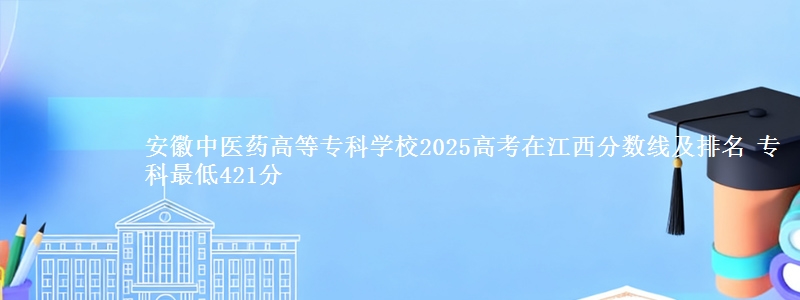 安徽中医药高等专科学校2025高考在江西分数线及排名 专科最低421分