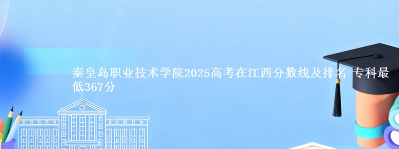 秦皇岛职业技术学院2025高考在江西分数线及排名 专科最低367分