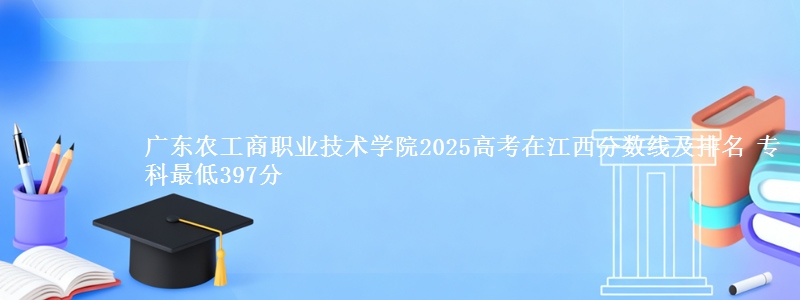 广东农工商职业技术学院2025高考在江西分数线及排名 专科最低397分