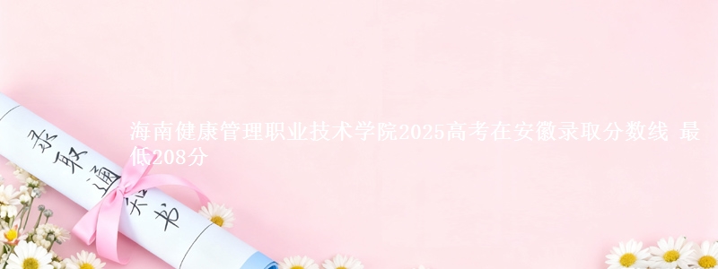 海南健康管理职业技术学院2025高考在安徽录取分数线 最低208分