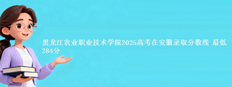黑龙江农业职业技术学院2025高考在安徽录取分数线 最低284分