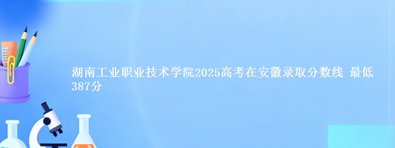 湖南工业职业技术学院2025高考在安徽录取分数线 最低387分