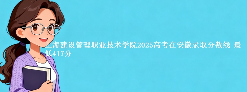 上海建设管理职业技术学院2025高考在安徽录取分数线 最低417分