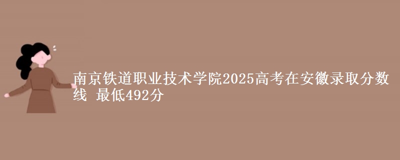 南京铁道职业技术学院2025高考在安徽录取分数线 最低492分