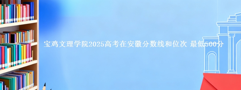 宝鸡文理学院2025年在安徽分数线和位次 最低500分