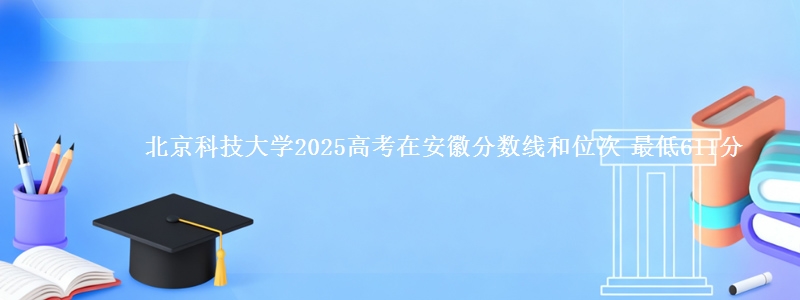 北京科技大学2025年在安徽分数线和位次 最低611分
