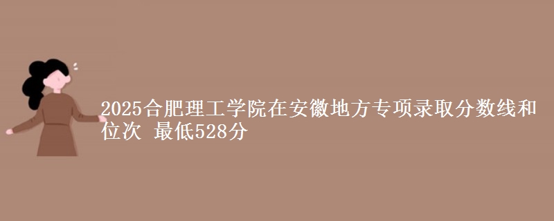 2025合肥理工学院在安徽地方专项录取分数线和位次 最低528分