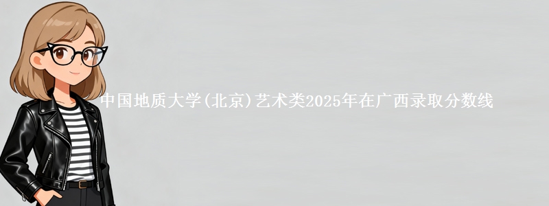 中国地质大学(北京)艺术类2025年在广西录取分数线