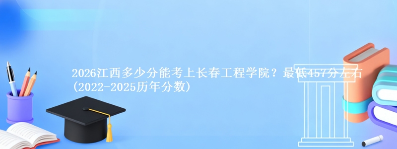 2026江西多少分能考上长春工程学院？最低457分左右(2022-2025历年分数)