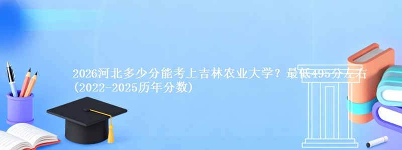 2026河北多少分能考上吉林农业大学？最低495分左右(2022-2025历年分数)