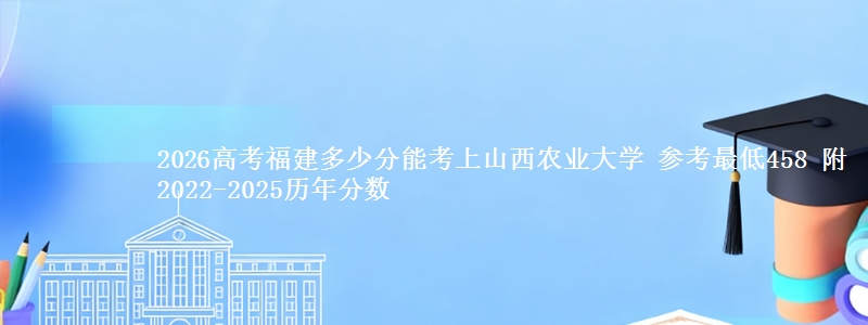 2026高考福建多少分能考上山西农业大学 参考最低458 附2022-2025历年分数