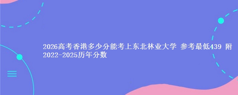 2026高考香港多少分能考上东北林业大学 参考最低439 附2022-2025历年分数