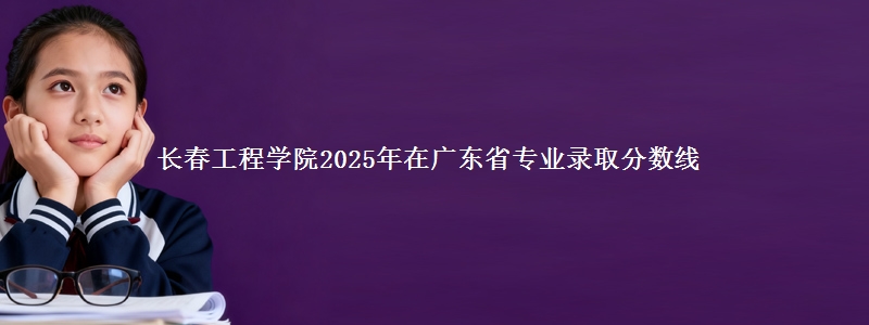长春工程学院2025年在广东省专业录取分数线
