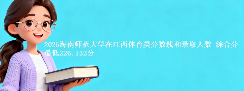 2025海南师范大学在江西体育类分数线和录取人数 综合分最低226.132分