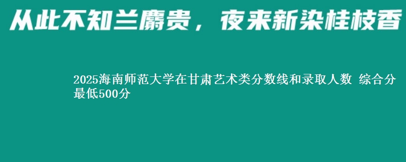 2025海南师范大学在甘肃艺术类分数线和录取人数 综合分最低500分
