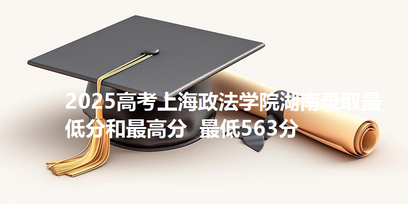 2025高考上海政法学院湖南录取最低分和最高分  最低563分