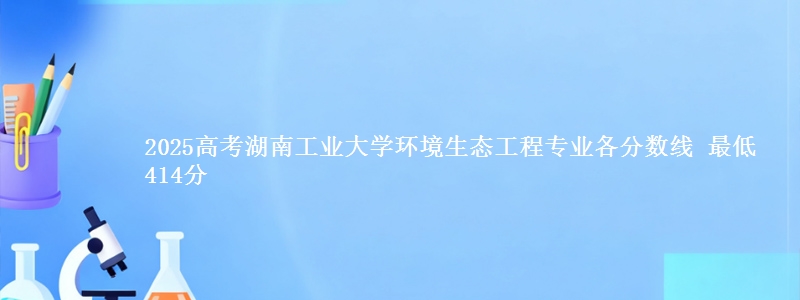 2025高考湖南工业大学环境生态工程专业各省分数线 最低414分