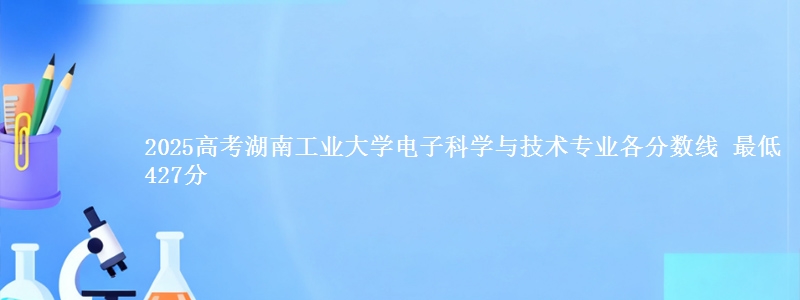 2025高考湖南工业大学电子科学与技术专业各省分数线 最低427分