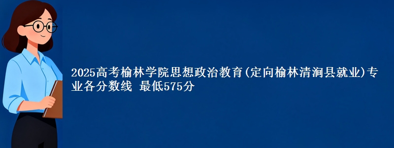 2025高考榆林学院思想政治教育(定向榆林市清涧县就业)专业各省分数线 最低575分