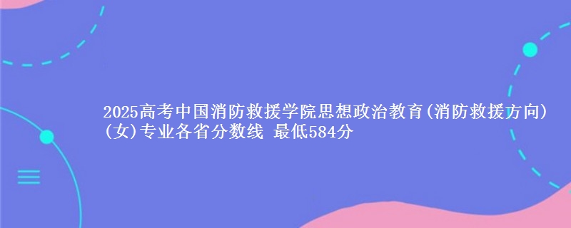 2025高考中国消防救援学院思想政治教育(消防救援方向)(女)专业各省分数线 最低584分