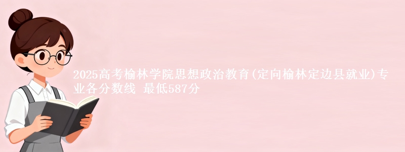 2025高考榆林学院思想政治教育(定向榆林市定边县就业)专业各省分数线 最低587分