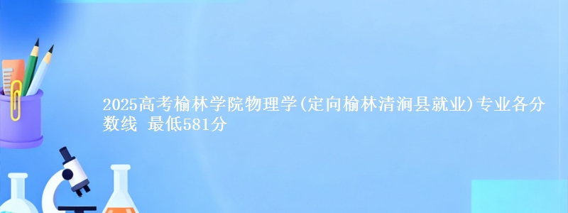 2025高考榆林学院物理学(定向榆林市清涧县就业)专业各省分数线 最低581分