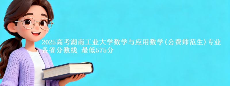 2025高考湖南工业大学数学与应用数学(公费师范生)专业各省分数线 最低575分