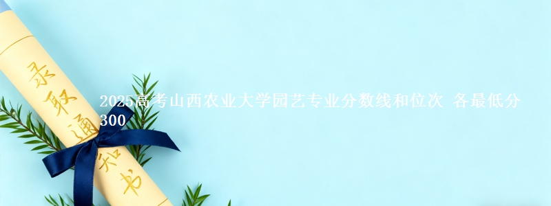 2025高考山西农业大学园艺专业分数线和位次 各最低分300