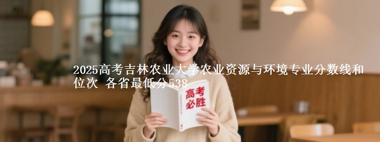2025高考吉林农业大学农业资源与环境专业分数线和位次 各最低分538