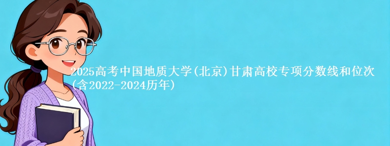 2025高考中国地质大学(北京)甘肃高校专项分数线和位次(含2022-2024历年)