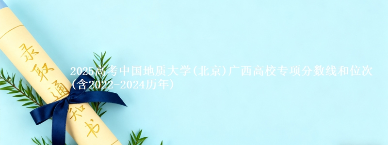 2025高考中国地质大学(北京)广西高校专项分数线和位次(含2022-2024历年)