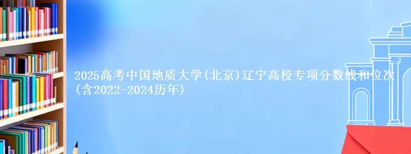 2025高考中国地质大学(北京)辽宁高校专项分数线和位次(含2022-2024历年)