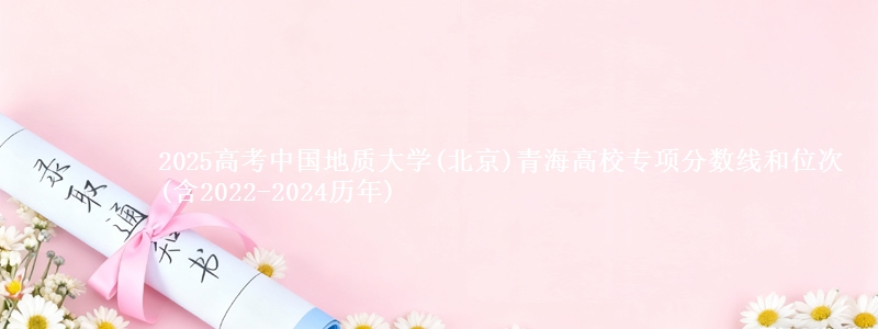 2025高考中国地质大学(北京)青海高校专项分数线和位次(含2022-2024历年)