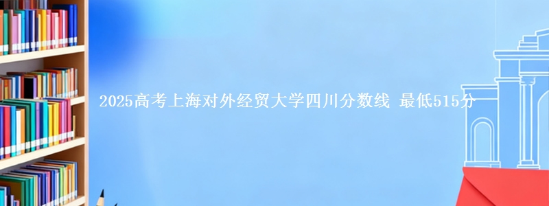 2025高考上海对外经贸大学四川分数线 最低515分