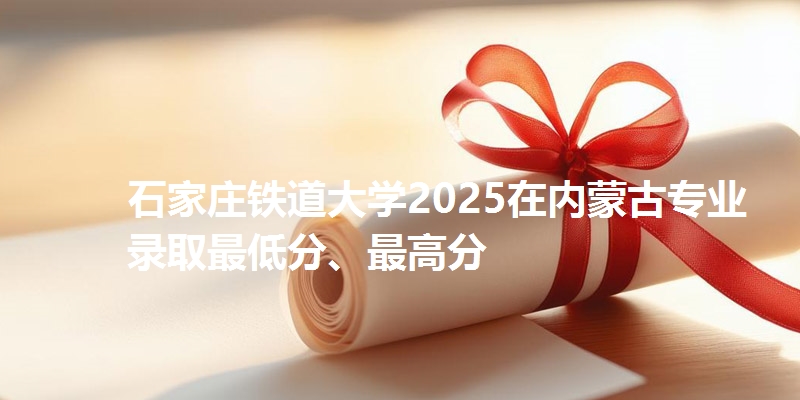 石家庄铁道大学2025在内蒙古专业录取最低分、最高分