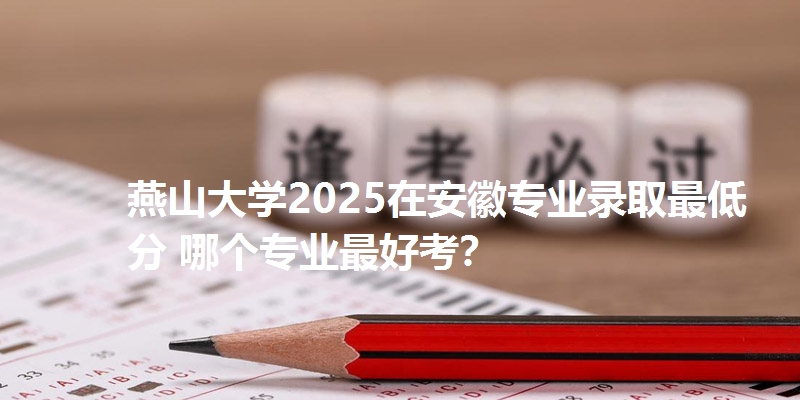 燕山大学2025在安徽专业录取最低分 哪个专业最好考?