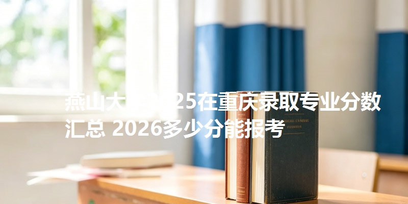 燕山大学2025在重庆录取专业分数汇总 2026多少分能报考