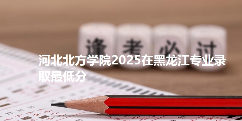 河北北方学院2025在黑龙江专业录取最低分