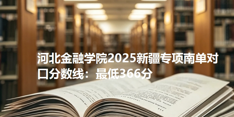 河北金融学院2025新疆专项南单对口分数线:最低366分