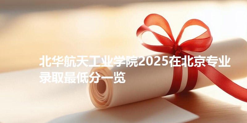 北华航天工业学院2025在北京专业录取最低分一览