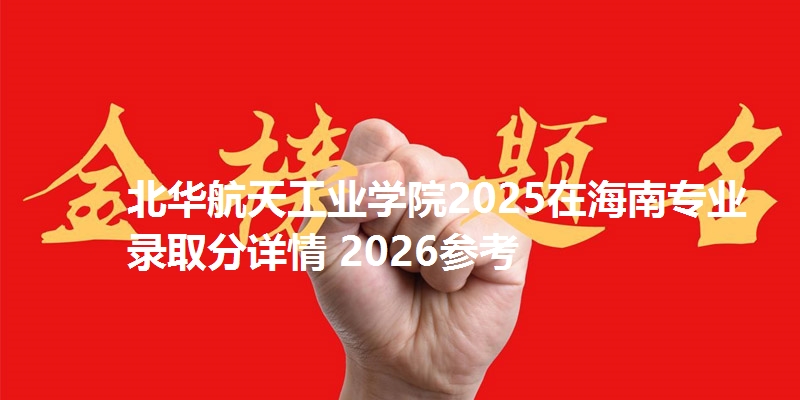 北华航天工业学院2025在海南专业录取分详情 2026参考