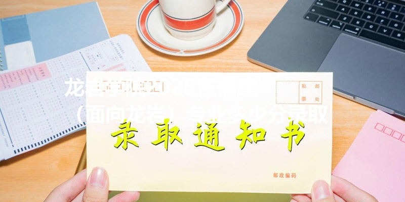 龙岩学院2025在福建
(面向龙岩)专业多少分录取