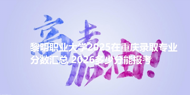 黎明职业大学2025在重庆录取专业分数汇总 2026多少分能报考