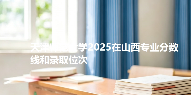 天津师范大学2025在山西专业分数线和录取位次