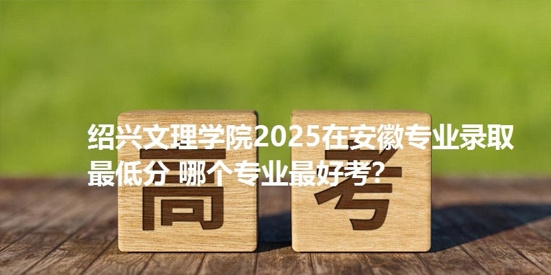 绍兴文理学院2025在安徽专业录取最低分 哪个专业最好考?