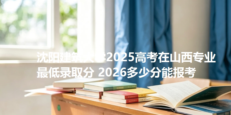沈阳建筑大学2025高考在山西专业最低录取分 2026多少分能报考