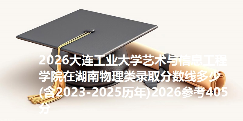 2026大连工业大学艺术与信息工程学院在湖南物理类录取分数线多少(含2023-2025历年)2026参考405分