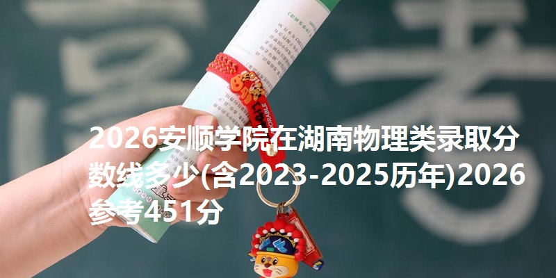 2026安顺学院在湖南物理类录取分数线多少(含2023-2025历年)2026参考451分