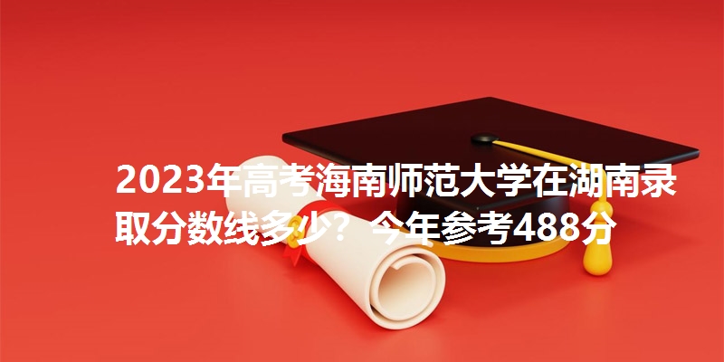 2023年高考海南师范大学在湖南录取分数线多少?今年参考488分