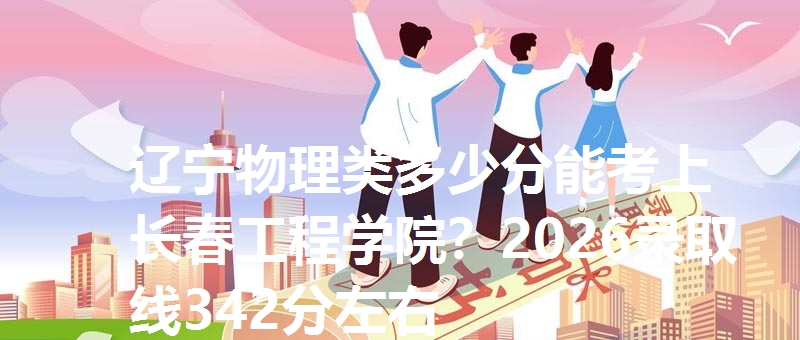 辽宁物理类多少分能考上长春工程学院?2026录取线342分左右